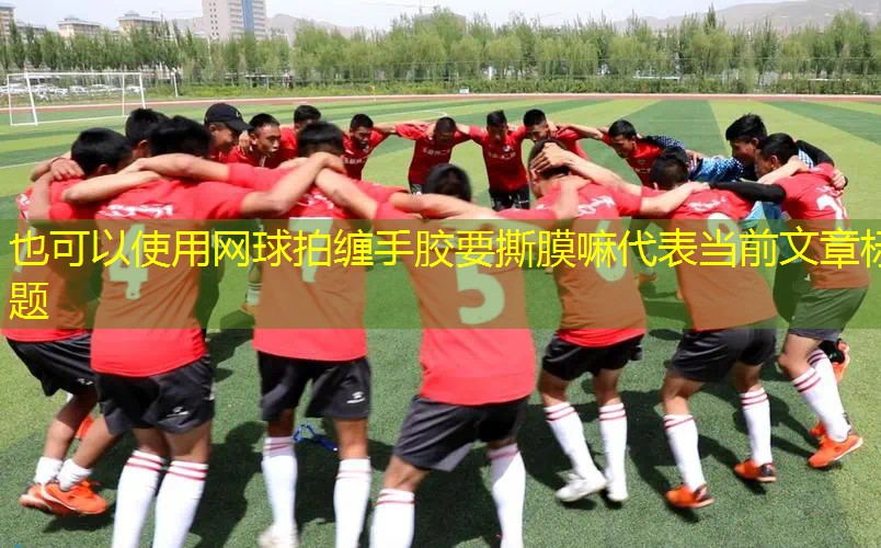 網(wǎng)球拍纏手膠要撕膜嘛 網(wǎng)球拍纏手膠要撕膜嘛